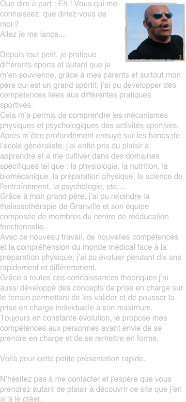 ￼Que dire à part : Eh ! Vous qui me connaissez, que diriez-vous de moi ?
Allez je me lance....

Depuis tout petit, je pratique différents sports et autant que je m’en souvienne, grâce à mes parents et surtout mon père qui est un grand sportif, j’ai pu développer des compétences liées aux différentes pratiques sportives.
Cela m’a permis de comprendre les mécanismes physiques et psychologiques des activités sportives.
Après m’être profondément ennuyé sur les bancs de l’école généraliste, j’ai enfin pris du plaisir à apprendre et à me cultiver dans des domaines spécifiques tel que : la physiologie, la nutrition, la biomécanique, la préparation physique, la science de l'entraînement, la psychologie, etc....
Grâce à mon grand père, j’ai pu rejoindre la thalassothérapie de Granville et son équipe composée de membres du centre de rééducation fonctionnelle.
Avec ce nouveau travail, de nouvelles compétences et la compréhension du monde médical face à la préparation physique, j’ai pu évoluer pendant dix ans rapidement et différemment. 
Grâce à toutes ces connaissances théoriques j’ai aussi développé des concepts de prise en charge sur le terrain permettant de les valider et de pousser la prise en charge individuelle à son maximum.
Toujours en constante évolution, je propose mes compétences aux personnes ayant envie de se prendre en charge et de se remettre en forme.

Voilà pour cette petite présentation rapide.

N’hésitez pas à me contacter et j’espère que vous prendrez autant de plaisir à découvrir ce site que j’en ai à le créer.





