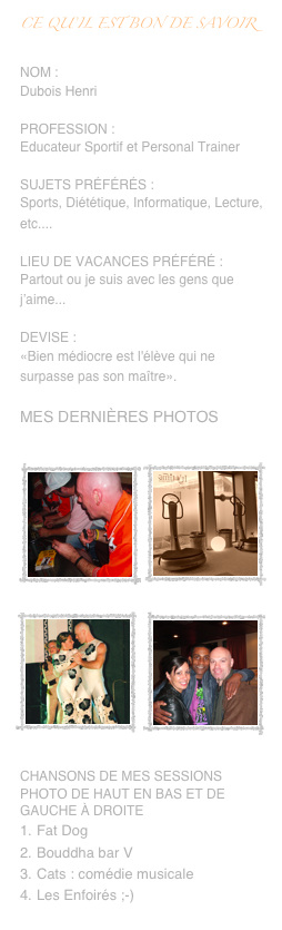 Ce qu’il est bon de savoir

Nom :
Dubois Henri

Profession :
Educateur Sportif et Personal Trainer

Sujets préférés :
Sports, Diététique, Informatique, Lecture, etc.... 

Lieu de vacances préféré :
Partout ou je suis avec les gens que j’aime...

Devise :
«Bien médiocre est l'élève qui ne surpasse pas son maître».

Mes dernières photos

￼￼￼￼
Chansons de mes sessions photo de haut en bas et de Gauche à droite
Fat Dog
Bouddha bar V
Cats : comédie musicale
Les Enfoirés ;-)